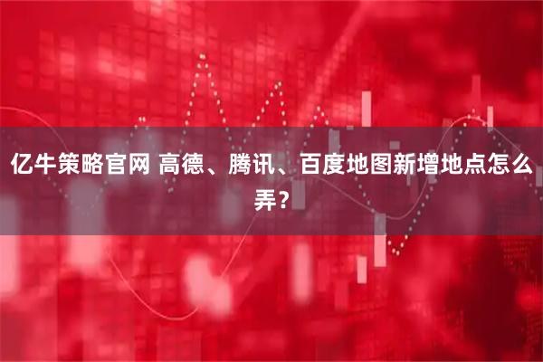 亿牛策略官网 高德、腾讯、百度地图新增地点怎么弄？