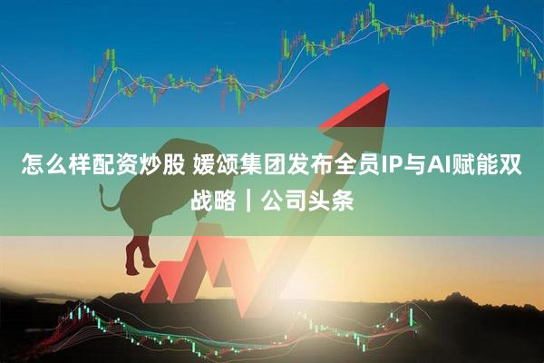 怎么样配资炒股 媛颂集团发布全员IP与AI赋能双战略｜公司头条