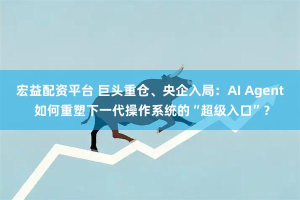宏益配资平台 巨头重仓、央企入局：AI Agent 如何重塑下一代操作系统的“超级入口”？