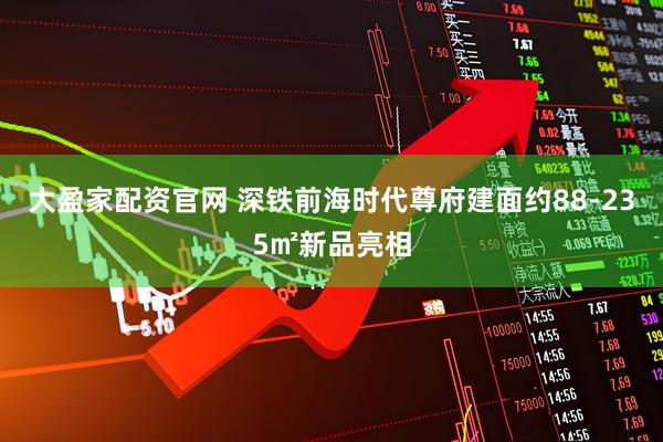 大盈家配资官网 深铁前海时代尊府建面约88-235㎡新品亮相