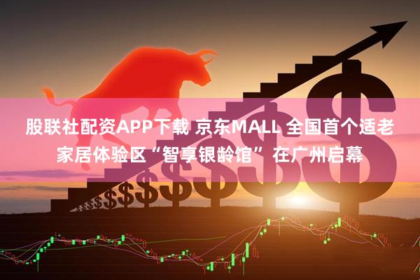股联社配资APP下载 京东MALL 全国首个适老家居体验区“智享银龄馆” 在广州启幕