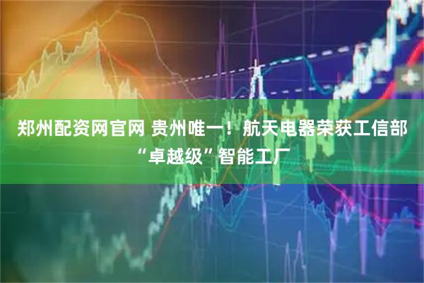 郑州配资网官网 贵州唯一！航天电器荣获工信部“卓越级”智能工厂