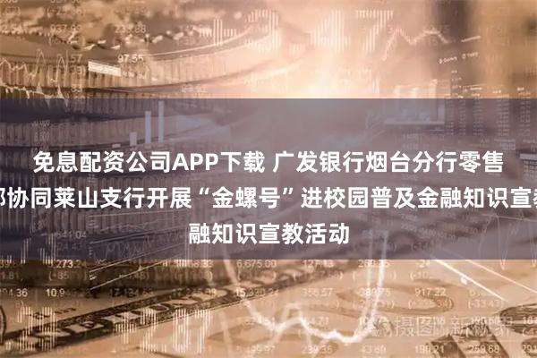 免息配资公司APP下载 广发银行烟台分行零售金融部协同莱山支行开展“金螺号”进校园普及金融知识宣教活动