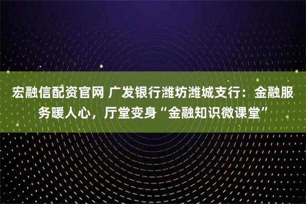 宏融信配资官网 广发银行潍坊潍城支行：金融服务暖人心，厅堂变身“金融知识微课堂”