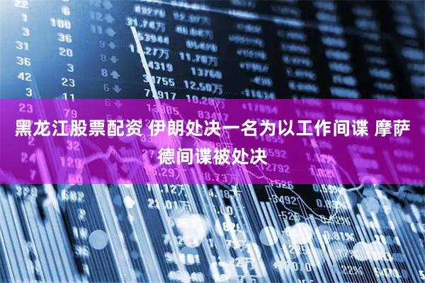 黑龙江股票配资 伊朗处决一名为以工作间谍 摩萨德间谍被处决
