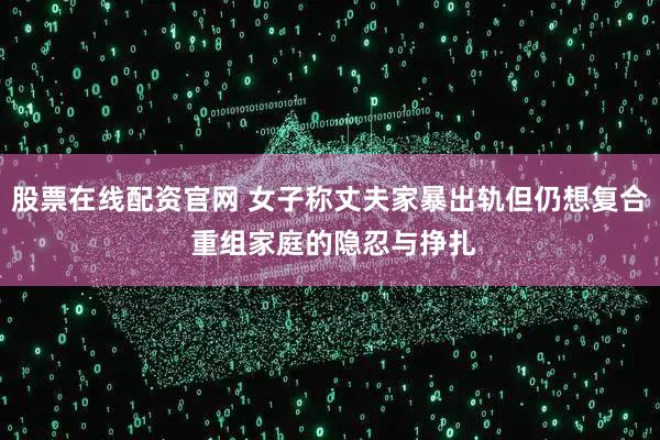 股票在线配资官网 女子称丈夫家暴出轨但仍想复合 重组家庭的隐忍与挣扎