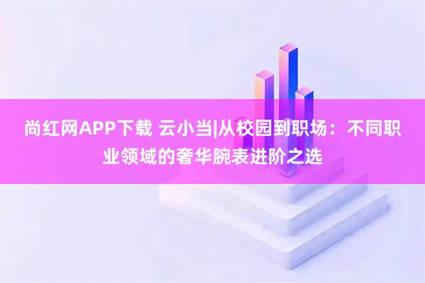 尚红网APP下载 云小当|从校园到职场：不同职业领域的奢华腕表进阶之选