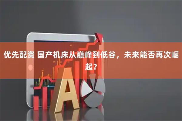 优先配资 国产机床从巅峰到低谷，未来能否再次崛起？