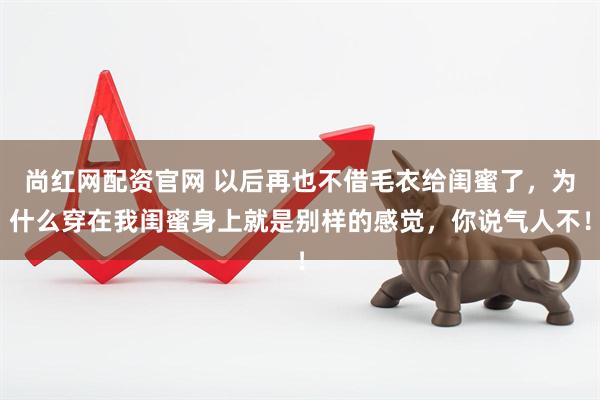尚红网配资官网 以后再也不借毛衣给闺蜜了，为什么穿在我闺蜜身上就是别样的感觉，你说气人不！