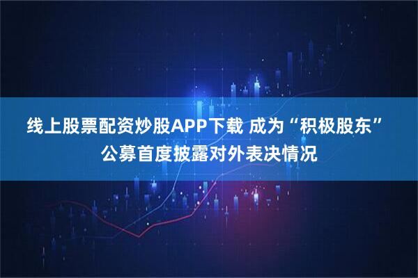 线上股票配资炒股APP下载 成为“积极股东” 公募首度披露对外表决情况