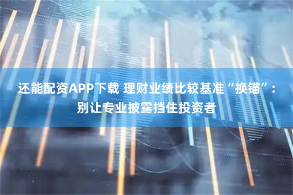 还能配资APP下载 理财业绩比较基准“换锚”：别让专业披露挡住投资者