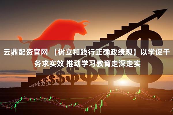 云鼎配资官网 【树立和践行正确政绩观】以学促干 务求实效 推动学习教育走深走实