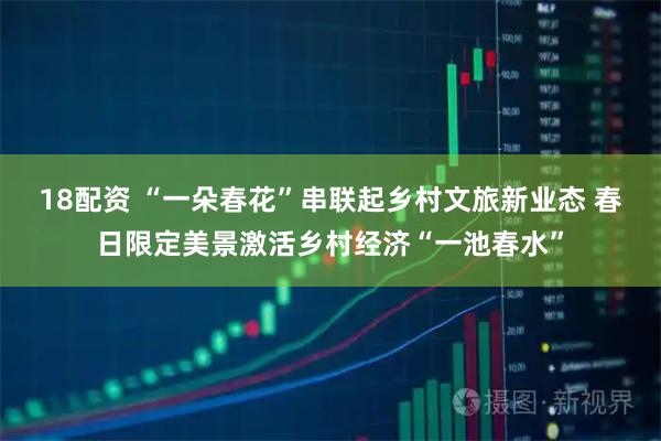 18配资 “一朵春花”串联起乡村文旅新业态 春日限定美景激活乡村经济“一池春水”