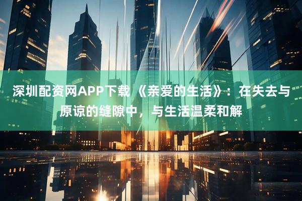 深圳配资网APP下载 《亲爱的生活》：在失去与原谅的缝隙中，与生活温柔和解