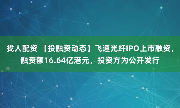 找人配资 【投融资动态】飞速光纤IPO上市融资，融资额16.64亿港元，投资方为公开发行