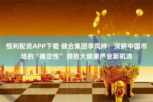恒利配资APP下载 健合集团李凤婷：深耕中国市场的“确定性” 拥抱大健康产业新机遇