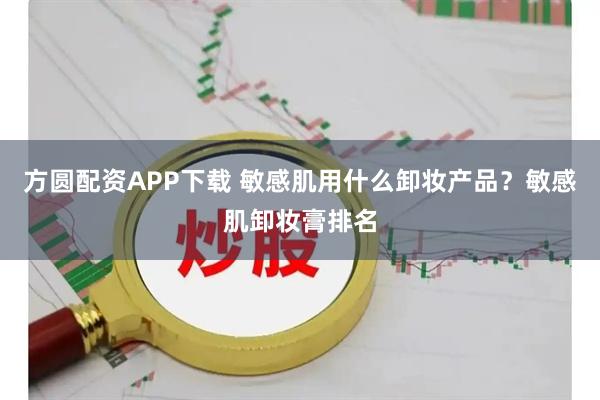 方圆配资APP下载 敏感肌用什么卸妆产品？敏感肌卸妆膏排名