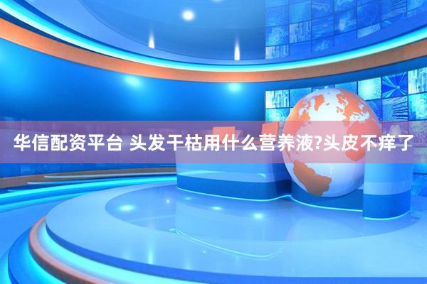华信配资平台 头发干枯用什么营养液?头皮不痒了