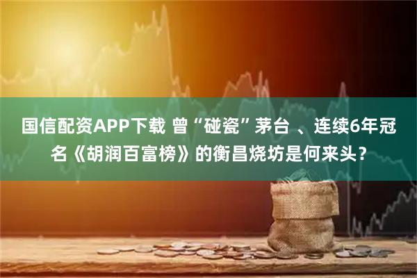 国信配资APP下载 曾“碰瓷”茅台 、连续6年冠名《胡润百富榜》的衡昌烧坊是何来头？