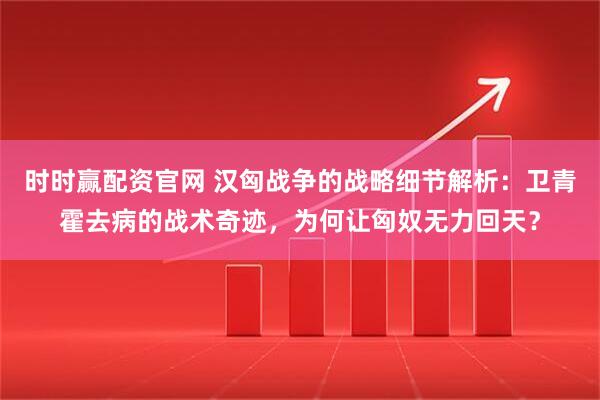 时时赢配资官网 汉匈战争的战略细节解析：卫青霍去病的战术奇迹，为何让匈奴无力回天？