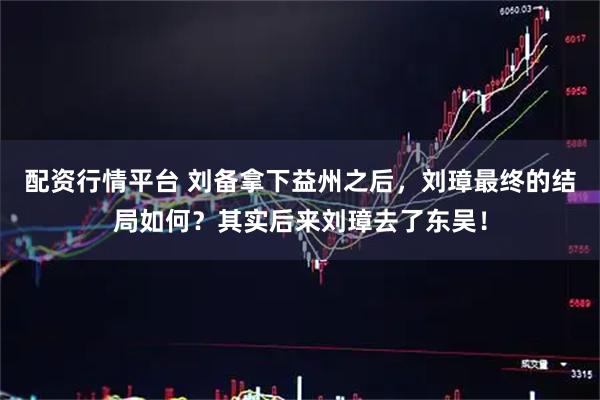 配资行情平台 刘备拿下益州之后，刘璋最终的结局如何？其实后来刘璋去了东吴！