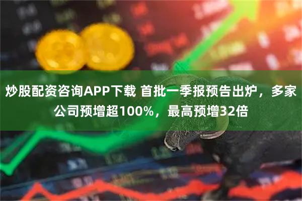 炒股配资咨询APP下载 首批一季报预告出炉，多家公司预增超100%，最高预增32倍