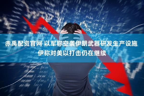 赤禹配资官网 以军称空袭伊朗武器研发生产设施 伊称对美以打击仍在继续