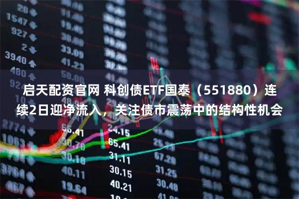 启天配资官网 科创债ETF国泰（551880）连续2日迎净流入，关注债市震荡中的结构性机会