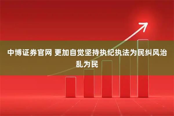 中博证券官网 更加自觉坚持执纪执法为民纠风治乱为民