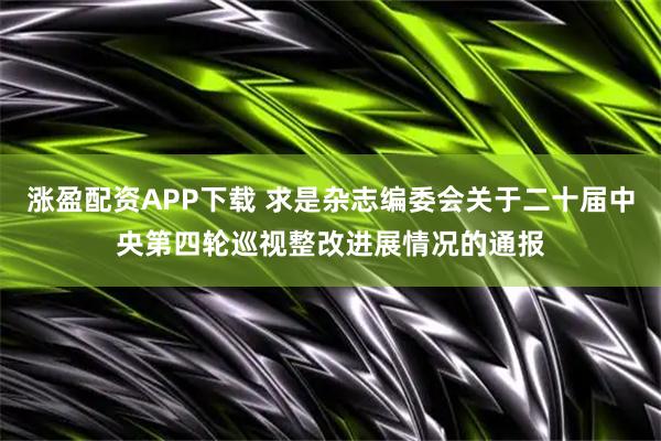 涨盈配资APP下载 求是杂志编委会关于二十届中央第四轮巡视整改进展情况的通报