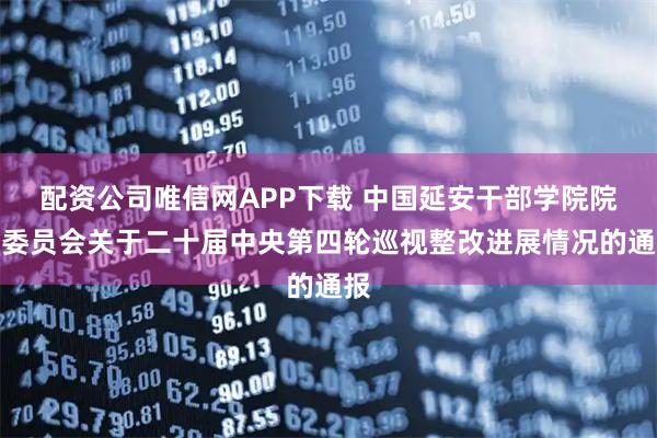 配资公司唯信网APP下载 中国延安干部学院院务委员会关于二十届中央第四轮巡视整改进展情况的通报