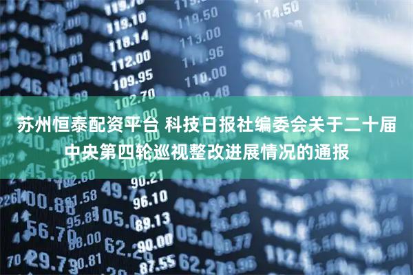苏州恒泰配资平台 科技日报社编委会关于二十届中央第四轮巡视整改进展情况的通报