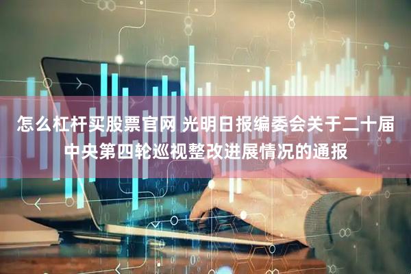 怎么杠杆买股票官网 光明日报编委会关于二十届中央第四轮巡视整改进展情况的通报