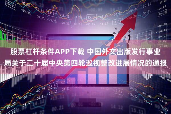 股票杠杆条件APP下载 中国外文出版发行事业局关于二十届中央第四轮巡视整改进展情况的通报