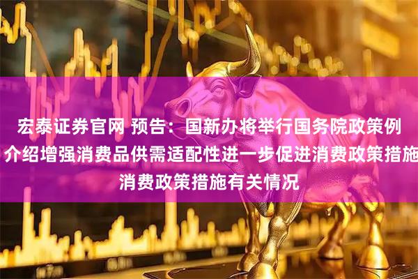 宏泰证券官网 预告：国新办将举行国务院政策例行吹风会 介绍增强消费品供需适配性进一步促进消费政策措施有关情况