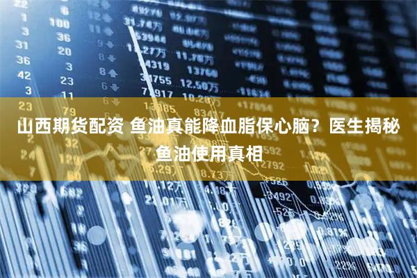 山西期货配资 鱼油真能降血脂保心脑？医生揭秘鱼油使用真相