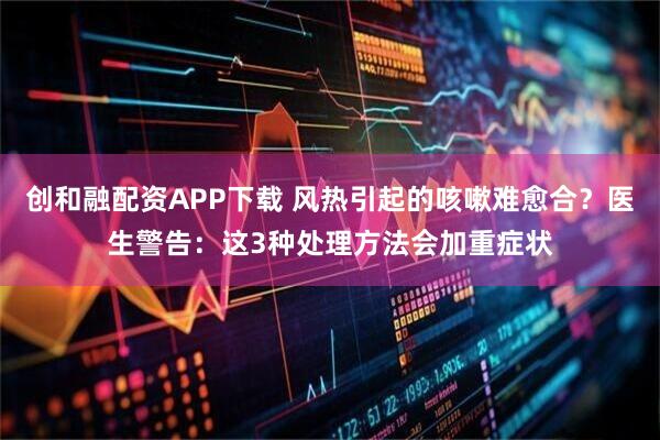 创和融配资APP下载 风热引起的咳嗽难愈合？医生警告：这3种处理方法会加重症状
