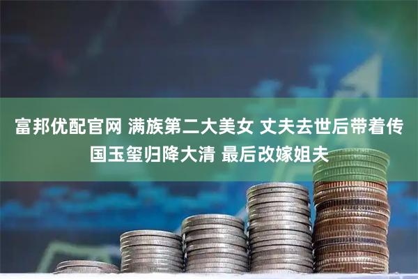 富邦优配官网 满族第二大美女 丈夫去世后带着传国玉玺归降大清 最后改嫁姐夫