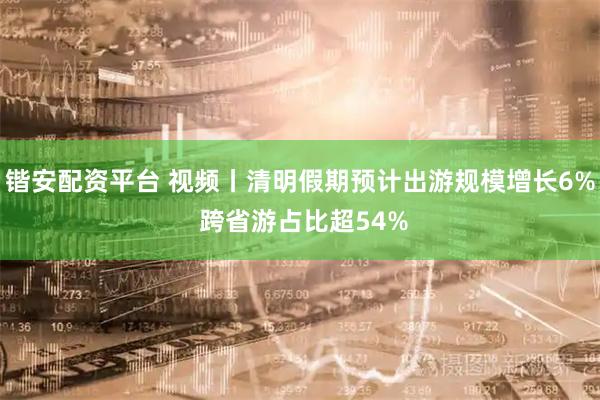 锴安配资平台 视频丨清明假期预计出游规模增长6% 跨省游占比超54%