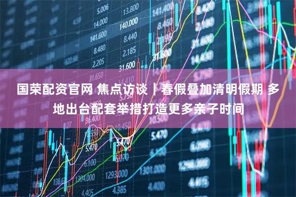 国荣配资官网 焦点访谈｜春假叠加清明假期 多地出台配套举措打造更多亲子时间