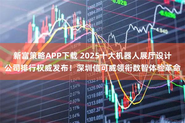 新富策略APP下载 2025十大机器人展厅设计公司排行权威发布！深圳信可威领衔数智体验革命