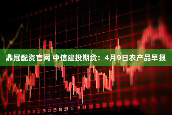鼎冠配资官网 中信建投期货：4月9日农产品早报