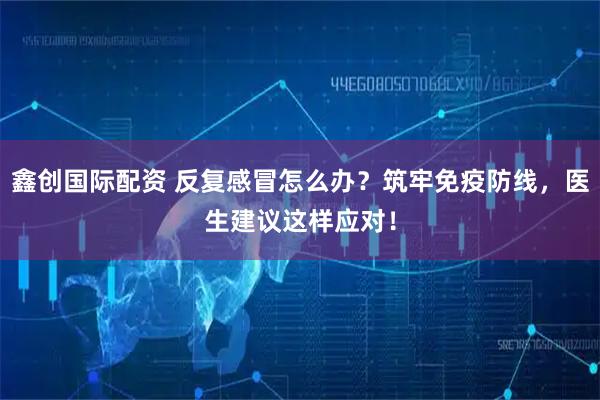 鑫创国际配资 反复感冒怎么办？筑牢免疫防线，医生建议这样应对！