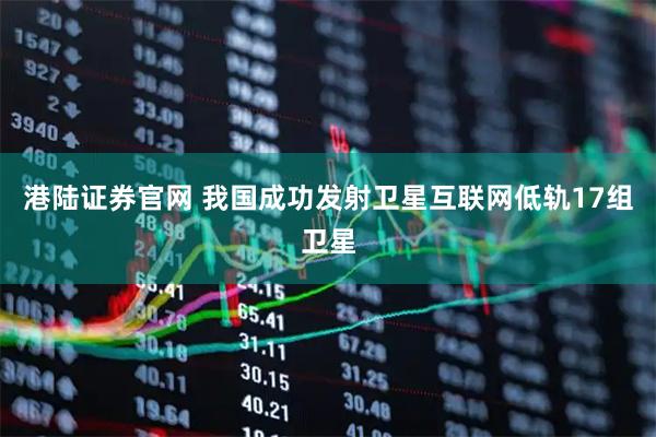 港陆证券官网 我国成功发射卫星互联网低轨17组卫星