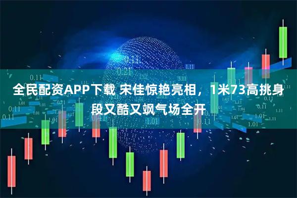 全民配资APP下载 宋佳惊艳亮相，1米73高挑身段又酷又飒气场全开