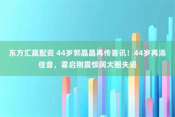 东方汇赢配资 44岁郭晶晶再传喜讯！44岁再添佳音，霍启刚震惊阔太圈失语