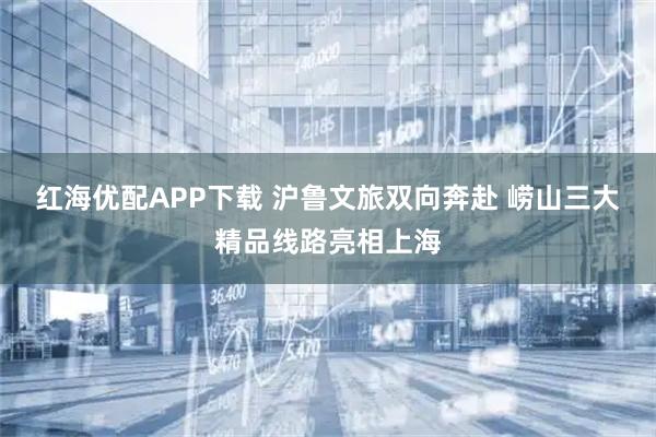 红海优配APP下载 沪鲁文旅双向奔赴 崂山三大精品线路亮相上海