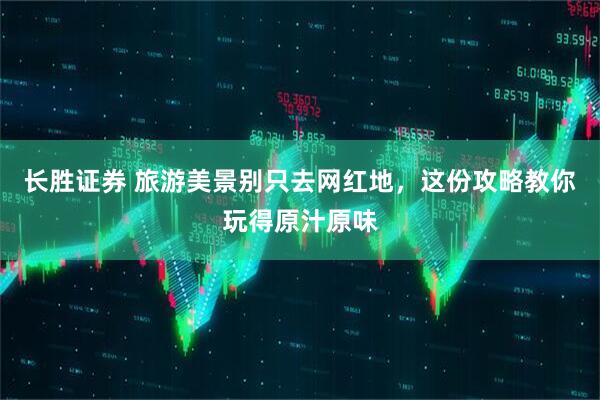 长胜证券 旅游美景别只去网红地，这份攻略教你玩得原汁原味