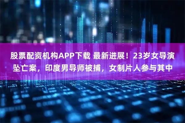 股票配资机构APP下载 最新进展！23岁女导演坠亡案，印度男导师被捕，女制片人参与其中