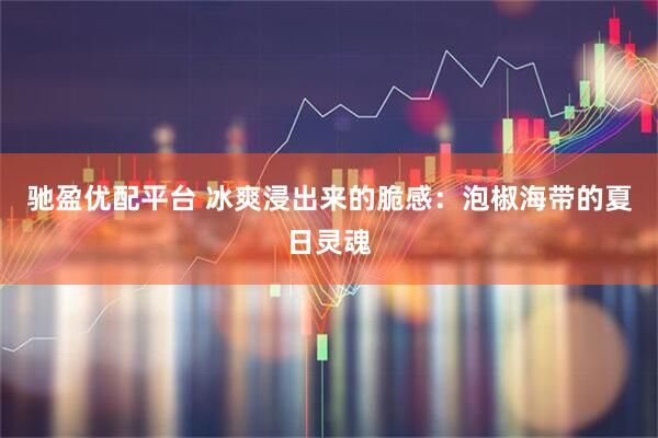 驰盈优配平台 冰爽浸出来的脆感：泡椒海带的夏日灵魂